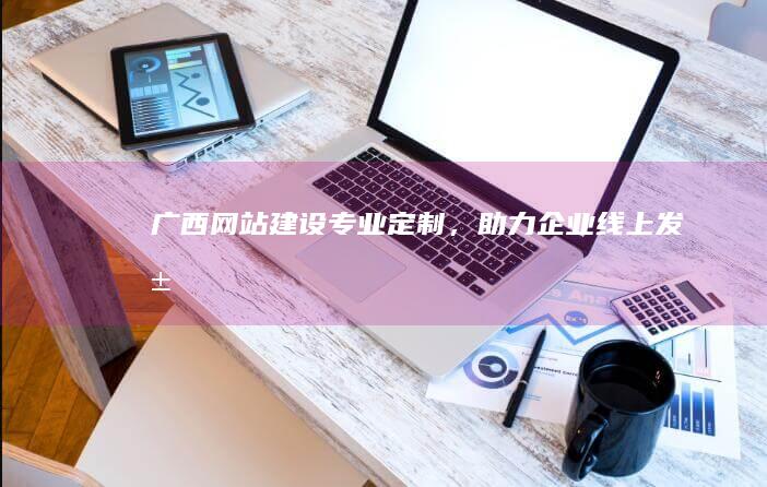 广西网站建设：专业定制，助力企业线上发展