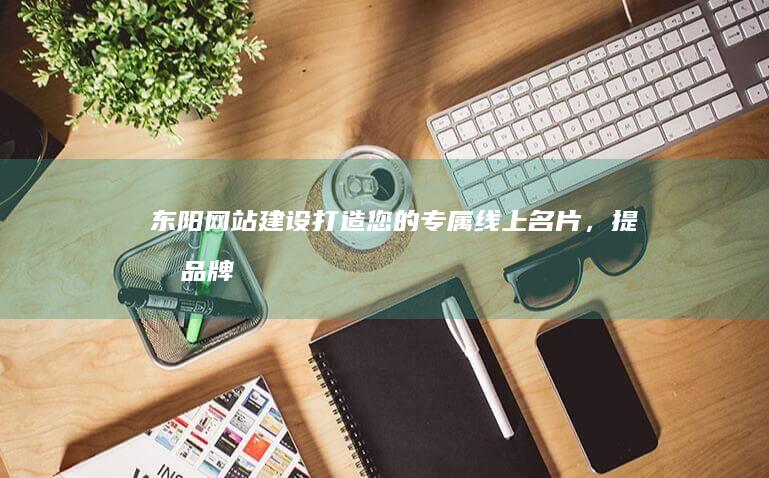 东阳网站建设：打造您的专属线上名片，提升品牌影响力