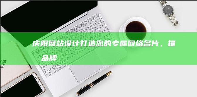 庆阳网站设计：打造您的专属网络名片，提升品牌形象，引爆商机