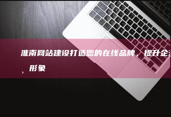 淮南网站建设：打造您的在线品牌，提升企业形象