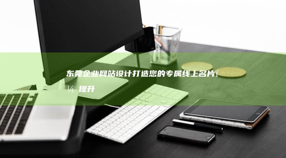 东莞企业网站设计：打造您的专属线上名片，提升品牌形象，引领业务增长