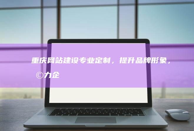 重庆网站建设：专业定制，提升品牌形象，助力企业发展