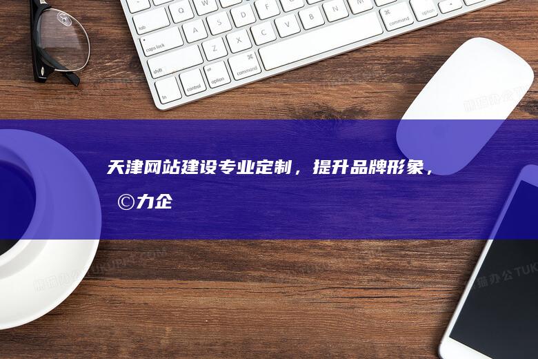 天津网站建设：专业定制，提升品牌形象，助力企业发展