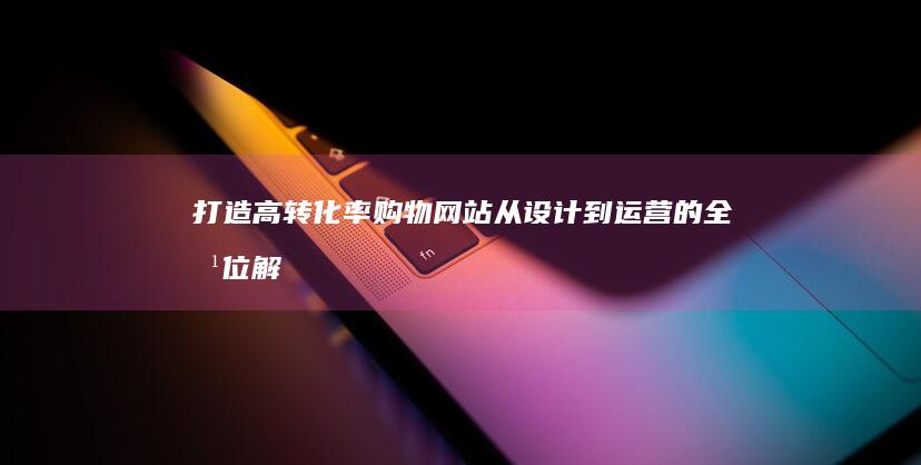 打造高转化率购物网站：从设计到运营的全方位解决方案