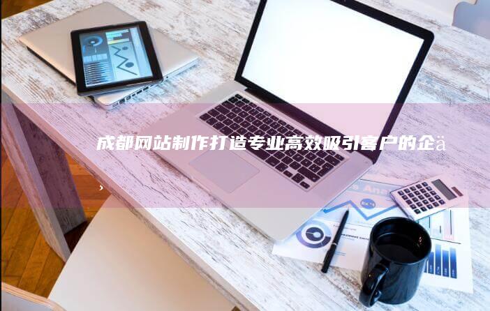 成都网站制作：打造专业、高效、吸引客户的企业网站