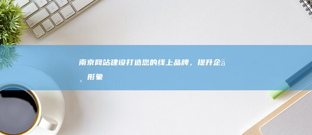 南京网站建设：打造您的线上品牌，提升企业形象