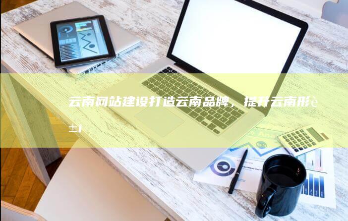 云南网站建设：打造云南品牌，提升云南形象