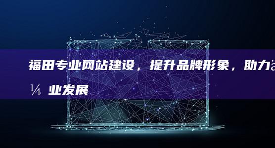 福田专业网站建设，提升品牌形象，助力企业发展