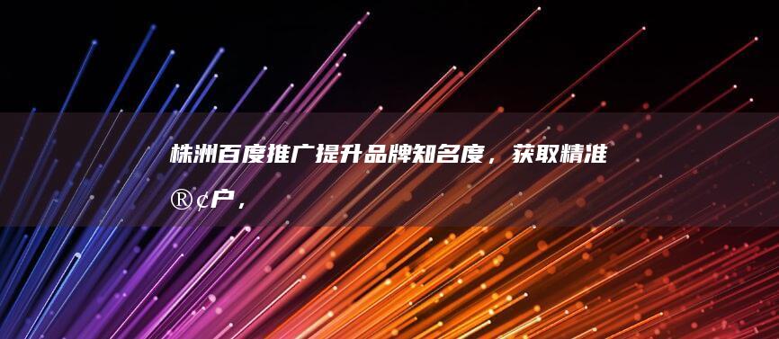 株洲百度推广：提升品牌知名度，获取精准客户，助力本地企业发展