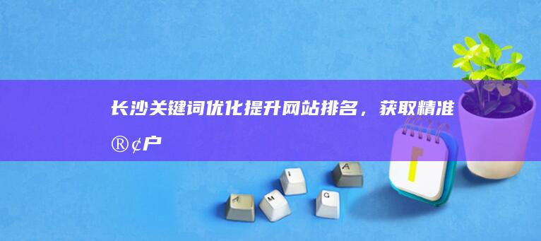 长沙关键词优化:提升网站排名,获取精准客户