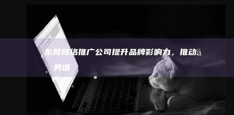 东莞网络推广公司 - 提升品牌影响力,推动业务增长的专业解决方案