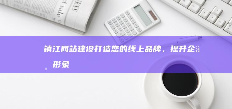镇江网站建设:打造您的线上品牌,提升企业形象与业绩