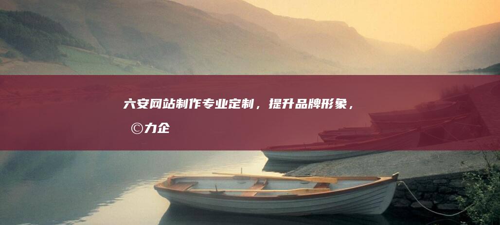 六安网站制作:专业定制,提升品牌形象,助力企业发展