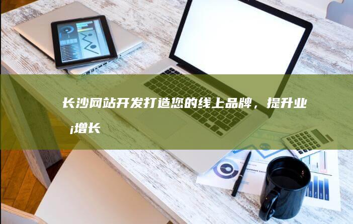 长沙网站开发:打造您的线上品牌,提升业务增长